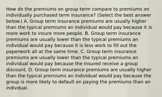 How do the premiums on group term compare to premiums on individually purchased term​ insurance? ​(Select the best answer​ below.) A. Group term insurance premiums are usually higher than the typical premiums an individual would pay because it is more work to insure more people. B. Group term insurance premiums are usually lower than the typical premiums an individual would pay because it is less work to fill out the paperwork all at the same time. C. Group term insurance premiums are usually lower than the typical premiums an individual would pay because the insured receive a group discount. D. Group term insurance premiums are usually higher than the typical premiums an individual would pay because the group is more likely to default on paying the premiums than an indivdual.