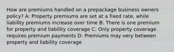 How are premiums handled on a prepackage business owners policy? A: Property premiums are set at a fixed rate, while liability premiums increase over time B: There is one premium for property and liability coverage C: Only property coverage requires premium payments D: Premiums may very between property and liability coverage