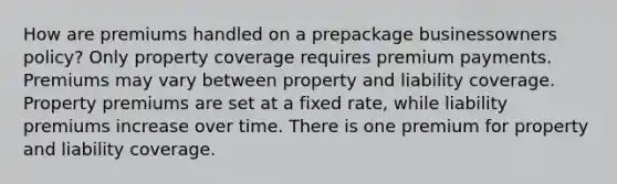 How are premiums handled on a prepackage businessowners policy? Only property coverage requires premium payments. Premiums may vary between property and liability coverage. Property premiums are set at a fixed rate, while liability premiums increase over time. There is one premium for property and liability coverage.