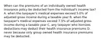 When can the premiums of an individually owned health insurance policy be deducted from the individual's income tax? A. when the taxpayer's medical expenses exceed 5.0% of adjusted gross income during a taxable year B. when the taxpayer's medical expenses exceed 7.5% of adjusted gross income during a taxable year C. any taxpayer who itemizes deductions may deduct their health insurance premiums D. never because only group owned health insurance premiums may be deducted.