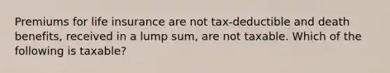 Premiums for life insurance are not tax-deductible and death benefits, received in a lump sum, are not taxable. Which of the following is taxable?