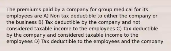 The premiums paid by a company for group medical for its employees are A) Non tax deductible to either the company or the business B) Tax deductible by the company and not considered taxable income to the employees C) Tax deductible by the company and considered taxable income to the employees D) Tax deductible to the employees and the company