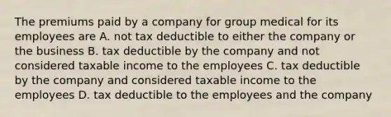 The premiums paid by a company for group medical for its employees are A. not tax deductible to either the company or the business B. tax deductible by the company and not considered taxable income to the employees C. tax deductible by the company and considered taxable income to the employees D. tax deductible to the employees and the company