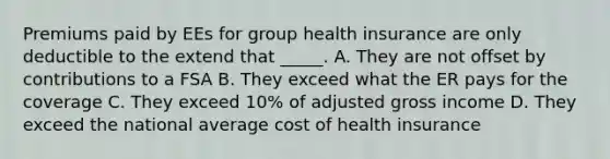 Premiums paid by EEs for group health insurance are only deductible to the extend that _____. A. They are not offset by contributions to a FSA B. They exceed what the ER pays for the coverage C. They exceed 10% of adjusted gross income D. They exceed the national average cost of health insurance