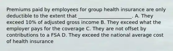 Premiums paid by employees for group health insurance are only deductible to the extent that ______________________. A. They exceed 10% of adjusted gross income B. They exceed what the employer pays for the coverage C. They are not offset by contributions to a FSA D. They exceed the national average cost of health insurance