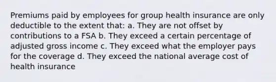 Premiums paid by employees for group health insurance are only deductible to the extent that: a. They are not offset by contributions to a FSA b. They exceed a certain percentage of adjusted gross income c. They exceed what the employer pays for the coverage d. They exceed the national average cost of health insurance