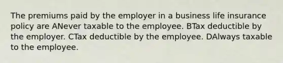 The premiums paid by the employer in a business life insurance policy are ANever taxable to the employee. BTax deductible by the employer. CTax deductible by the employee. DAlways taxable to the employee.