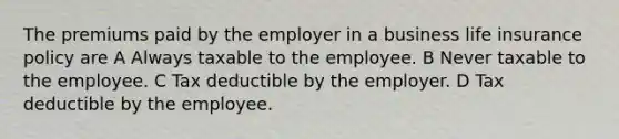 The premiums paid by the employer in a business life insurance policy are A Always taxable to the employee. B Never taxable to the employee. C Tax deductible by the employer. D Tax deductible by the employee.