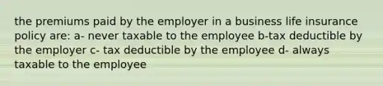 the premiums paid by the employer in a business life insurance policy are: a- never taxable to the employee b-tax deductible by the employer c- tax deductible by the employee d- always taxable to the employee