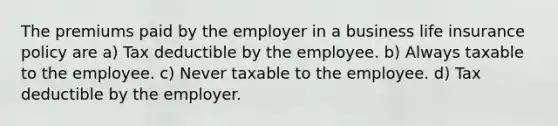 The premiums paid by the employer in a business life insurance policy are a) Tax deductible by the employee. b) Always taxable to the employee. c) Never taxable to the employee. d) Tax deductible by the employer.