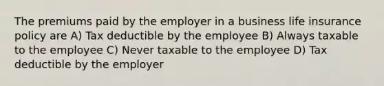 The premiums paid by the employer in a business life insurance policy are A) Tax deductible by the employee B) Always taxable to the employee C) Never taxable to the employee D) Tax deductible by the employer