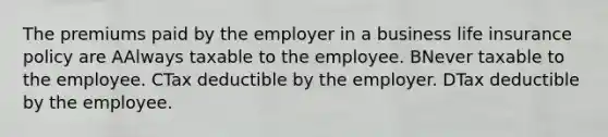 The premiums paid by the employer in a business life insurance policy are AAlways taxable to the employee. BNever taxable to the employee. CTax deductible by the employer. DTax deductible by the employee.