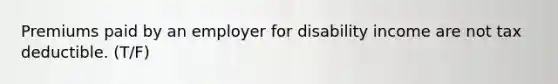 Premiums paid by an employer for disability income are not tax deductible. (T/F)