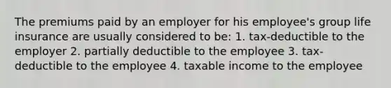 The premiums paid by an employer for his employee's group life insurance are usually considered to be: 1. tax-deductible to the employer 2. partially deductible to the employee 3. tax-deductible to the employee 4. taxable income to the employee