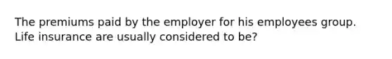 The premiums paid by the employer for his employees group. Life insurance are usually considered to be?