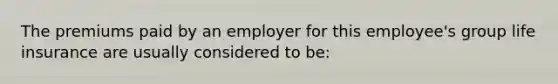 The premiums paid by an employer for this employee's group life insurance are usually considered to be: