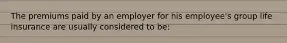 The premiums paid by an employer for his employee's group life insurance are usually considered to be: