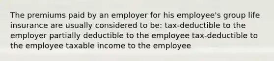 The premiums paid by an employer for his employee's group life insurance are usually considered to be: tax-deductible to the employer partially deductible to the employee tax-deductible to the employee taxable income to the employee