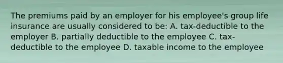 The premiums paid by an employer for his employee's group life insurance are usually considered to be: A. tax-deductible to the employer B. partially deductible to the employee C. tax-deductible to the employee D. taxable income to the employee