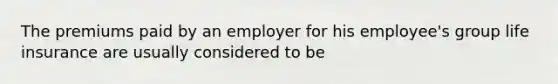 The premiums paid by an employer for his employee's group life insurance are usually considered to be