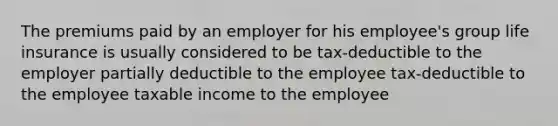 The premiums paid by an employer for his employee's group life insurance is usually considered to be tax-deductible to the employer partially deductible to the employee tax-deductible to the employee taxable income to the employee