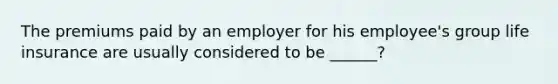 The premiums paid by an employer for his employee's group life insurance are usually considered to be ______?