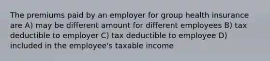 The premiums paid by an employer for group health insurance are A) may be different amount for different employees B) tax deductible to employer C) tax deductible to employee D) included in the employee's taxable income