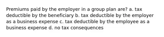 Premiums paid by the employer in a group plan are? a. tax deductible by the beneficiary b. tax deductible by the employer as a business expense c. tax deductible by the employee as a business expense d. no tax consequences