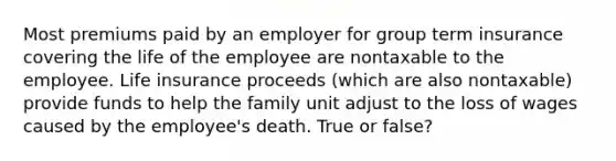 Most premiums paid by an employer for group term insurance covering the life of the employee are nontaxable to the employee. Life insurance proceeds (which are also nontaxable) provide funds to help the family unit adjust to the loss of wages caused by the employee's death. True or false?