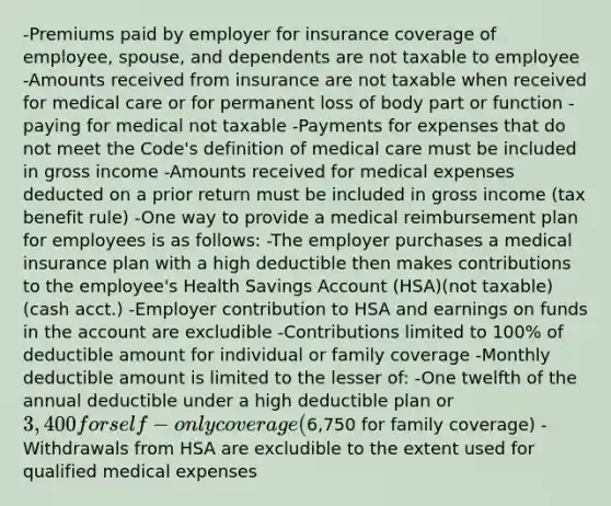 -Premiums paid by employer for insurance coverage of employee, spouse, and dependents are not taxable to employee -Amounts received from insurance are not taxable when received for medical care or for permanent loss of body part or function -paying for medical not taxable -Payments for expenses that do not meet the Code's definition of medical care must be included in gross income -Amounts received for medical expenses deducted on a prior return must be included in gross income (tax benefit rule) -One way to provide a medical reimbursement plan for employees is as follows: -The employer purchases a medical insurance plan with a high deductible then makes contributions to the employee's Health Savings Account (HSA)(not taxable)(cash acct.) -Employer contribution to HSA and earnings on funds in the account are excludible -Contributions limited to 100% of deductible amount for individual or family coverage -Monthly deductible amount is limited to the lesser of: -One twelfth of the annual deductible under a high deductible plan or 3,400 for self-only coverage (6,750 for family coverage) -Withdrawals from HSA are excludible to the extent used for qualified medical expenses