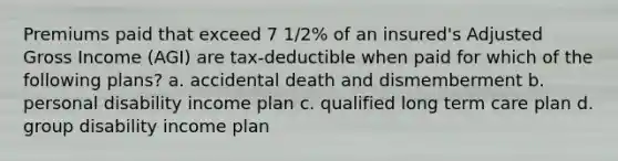 Premiums paid that exceed 7 1/2% of an insured's Adjusted Gross Income (AGI) are tax-deductible when paid for which of the following plans? a. accidental death and dismemberment b. personal disability income plan c. qualified long term care plan d. group disability income plan