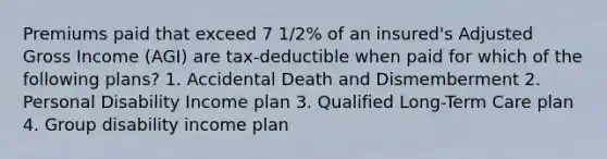 Premiums paid that exceed 7 1/2% of an insured's Adjusted Gross Income (AGI) are tax-deductible when paid for which of the following plans? 1. Accidental Death and Dismemberment 2. Personal Disability Income plan 3. Qualified Long-Term Care plan 4. Group disability income plan