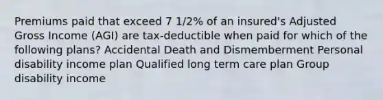 Premiums paid that exceed 7 1/2% of an insured's Adjusted Gross Income (AGI) are tax-deductible when paid for which of the following plans? Accidental Death and Dismemberment Personal disability income plan Qualified long term care plan Group disability income