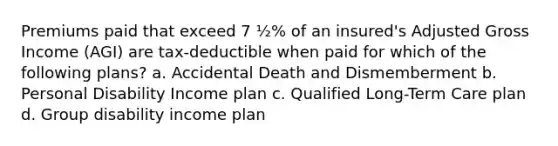 Premiums paid that exceed 7 ½% of an insured's Adjusted Gross Income (AGI) are tax-deductible when paid for which of the following plans? a. Accidental Death and Dismemberment b. Personal Disability Income plan c. Qualified Long-Term Care plan d. Group disability income plan