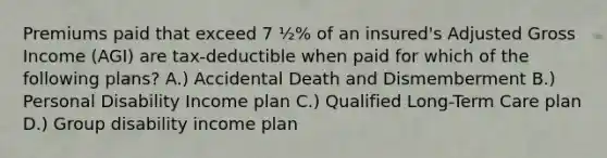 Premiums paid that exceed 7 ½% of an insured's Adjusted Gross Income (AGI) are tax-deductible when paid for which of the following plans? A.) Accidental Death and Dismemberment B.) Personal Disability Income plan C.) Qualified Long-Term Care plan D.) Group disability income plan