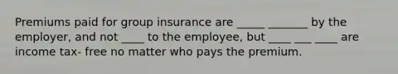 Premiums paid for group insurance are _____ _______ by the employer, and not ____ to the employee, but ____ ___ ____ are income tax- free no matter who pays the premium.