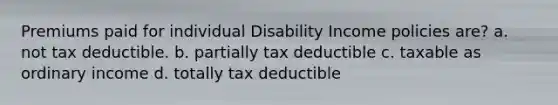 Premiums paid for individual Disability Income policies are? a. not tax deductible. b. partially tax deductible c. taxable as ordinary income d. totally tax deductible