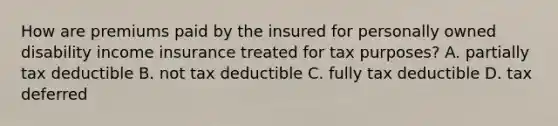 How are premiums paid by the insured for personally owned disability income insurance treated for tax purposes? A. partially tax deductible B. not tax deductible C. fully tax deductible D. tax deferred