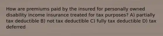 How are premiums paid by the insured for personally owned disability income insurance treated for tax purposes? A) partially tax deductible B) not tax deductible C) fully tax deductible D) tax deferred