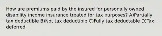 How are premiums paid by the insured for personally owned disability income insurance treated for tax purposes? A)Partially tax deductible B)Not tax deductible C)Fully tax deductable D)Tax deferred