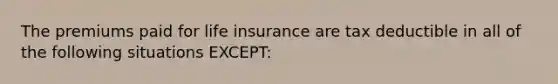 The premiums paid for life insurance are tax deductible in all of the following situations EXCEPT: