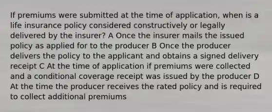 If premiums were submitted at the time of application, when is a life insurance policy considered constructively or legally delivered by the insurer? A Once the insurer mails the issued policy as applied for to the producer B Once the producer delivers the policy to the applicant and obtains a signed delivery receipt C At the time of application if premiums were collected and a conditional coverage receipt was issued by the producer D At the time the producer receives the rated policy and is required to collect additional premiums