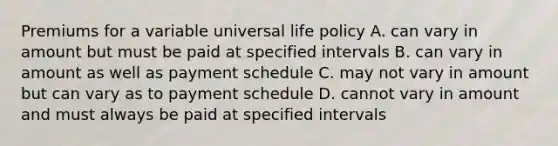 Premiums for a variable universal life policy A. can vary in amount but must be paid at specified intervals B. can vary in amount as well as payment schedule C. may not vary in amount but can vary as to payment schedule D. cannot vary in amount and must always be paid at specified intervals