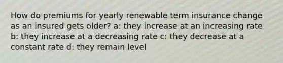 How do premiums for yearly renewable term insurance change as an insured gets older? a: they increase at an increasing rate b: they increase at a decreasing rate c: they decrease at a constant rate d: they remain level