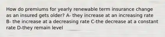 How do premiums for yearly renewable term insurance change as an insured gets older? A- they increase at an increasing rate B- the increase at a decreasing rate C-the decrease at a constant rate D-they remain level