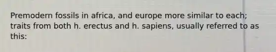 Premodern fossils in africa, and europe more similar to each; traits from both h. erectus and h. sapiens, usually referred to as this: