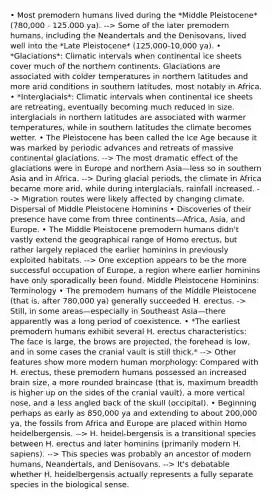 • Most premodern humans lived during the *Middle Pleistocene* (780,000 - 125,000 ya). --> Some of the later premodern humans, including the Neandertals and the Denisovans, lived well into the *Late Pleistocene* (125,000-10,000 ya). • *Glaciations*: Climatic intervals when continental ice sheets cover much of the northern continents. Glaciations are associated with colder temperatures in northern latitudes and more arid conditions in southern latitudes, most notably in Africa. • *Interglacials*: Climatic intervals when continental ice sheets are retreating, eventually becoming much reduced in size. interglacials in northern latitudes are associated with warmer temperatures, while in southern latitudes the climate becomes wetter. • The Pleistocene has been called the Ice Age because it was marked by periodic advances and retreats of massive continental glaciations. --> The most dramatic effect of the glaciations were in Europe and northern Asia—less so in southern Asia and in Africa. --> During glacial periods, the climate in Africa became more arid, while during interglacials, rainfall increased. --> Migration routes were likely affected by changing climate. Dispersal of Middle Pleistocene Hominins • Discoveries of their presence have come from three continents—Africa, Asia, and Europe. • The Middle Pleistocene premodern humans didn't vastly extend the geographical range of Homo erectus, but rather largely replaced the earlier hominins in previously exploited habitats. --> One exception appears to be the more successful occupation of Europe, a region where earlier hominins have only sporadically been found. Middle Pleistocene Hominins: Terminology • The premodern humans of the Middle Pleistocene (that is, after 780,000 ya) generally succeeded H. erectus. -> Still, in some areas—especially in Southeast Asia—there apparently was a long period of coexistence. • *The earliest premodern humans exhibit several H. erectus characteristics: The face is large, the brows are projected, the forehead is low, and in some cases the cranial vault is still thick.* --> Other features show more modern human morphology: Compared with H. erectus, these premodern humans possessed an increased brain size, a more rounded braincase (that is, maximum breadth is higher up on the sides of the cranial vault), a more vertical nose, and a less angled back of the skull (occipital). • Beginning perhaps as early as 850,000 ya and extending to about 200,000 ya, the fossils from Africa and Europe are placed within Homo heidelbergensis. --> H. heidel-bergensis is a transitional species between H. erectus and later hominins (primarily modern H. sapiens). --> This species was probably an ancestor of modern humans, Neandertals, and Denisovans. --> It's debatable whether H. heidelbergensis actually represents a fully separate species in the biological sense.