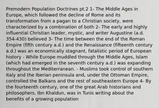 Premodern Population Doctrines pt.2 1- The Middle Ages in Europe, which followed the decline of Rome and its transformation from a pagan to a Christian society, were characterized by a combination of both 2- The early and highly influential Christian leader, mystic, and writer Augustine (a.d. 354-430) believed 3- The time between the end of the Roman Empire (fifth century a.d.) and the Renaissance (fifteenth century a.d.) was an economically stagnant, fatalistic period of European history - While Europe muddled through the Middle Ages, Islam (which had emerged in the seventh century a.d.) was expanding throughout the Mediterranean. - Muslims took control of southern Italy and the Iberian peninsula and, under the Ottoman Empire, controlled the Balkans and the rest of southeastern Europe 4- By the fourteenth century, one of the great Arab historians and philosophers, Ibn Khaldun, was in Tunis writing about the benefits of a growing population