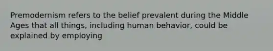 Premodernism refers to the belief prevalent during the Middle Ages that all things, including human behavior, could be explained by employing