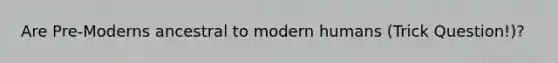 Are Pre-Moderns ancestral to modern humans (Trick Question!)?